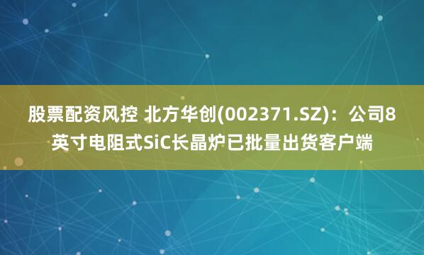 股票配资风控 北方华创(002371.SZ)：公司8英寸电阻式SiC长晶炉已批量出货客户端