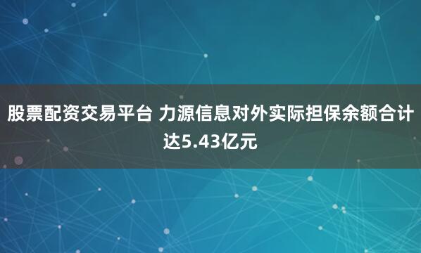 股票配资交易平台 力源信息对外实际担保余额合计达5.43亿元
