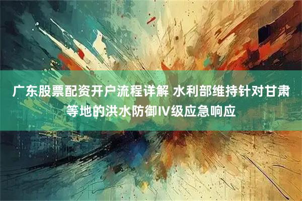 广东股票配资开户流程详解 水利部维持针对甘肃等地的洪水防御Ⅳ级应急响应