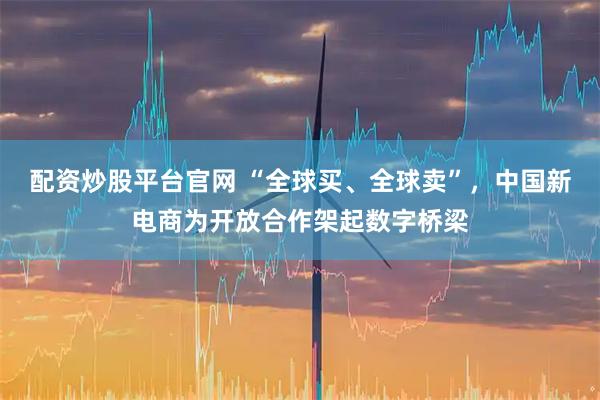 配资炒股平台官网 “全球买、全球卖”，中国新电商为开放合作架起数字桥梁