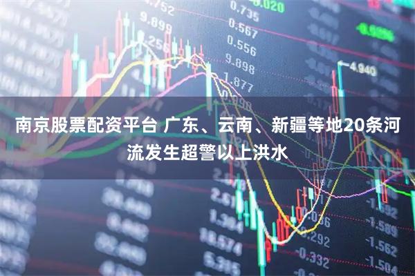 南京股票配资平台 广东、云南、新疆等地20条河流发生超警以上洪水