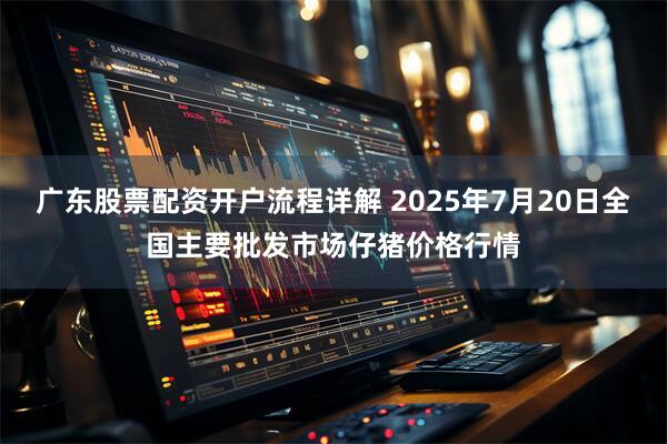 广东股票配资开户流程详解 2025年7月20日全国主要批发市场仔猪价格行情
