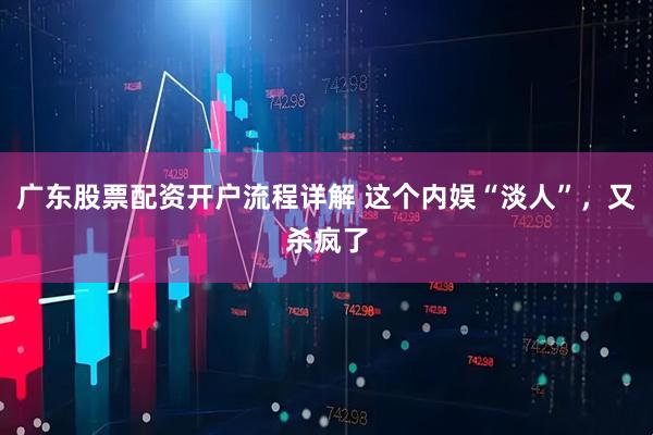 广东股票配资开户流程详解 这个内娱“淡人”，又杀疯了