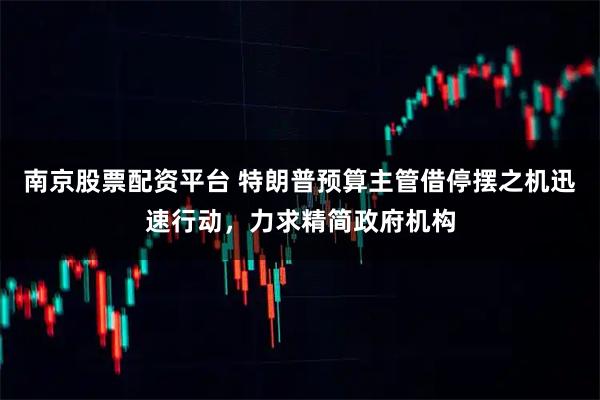 南京股票配资平台 特朗普预算主管借停摆之机迅速行动,力求精简政府机构