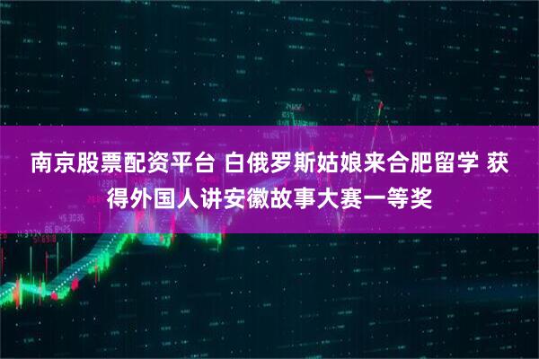 南京股票配资平台 白俄罗斯姑娘来合肥留学 获得外国人讲安徽故事大赛一等奖