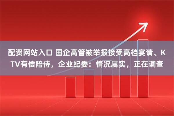 配资网站入口 国企高管被举报接受高档宴请、KTV有偿陪侍,企业纪委:情况属实,正在调查