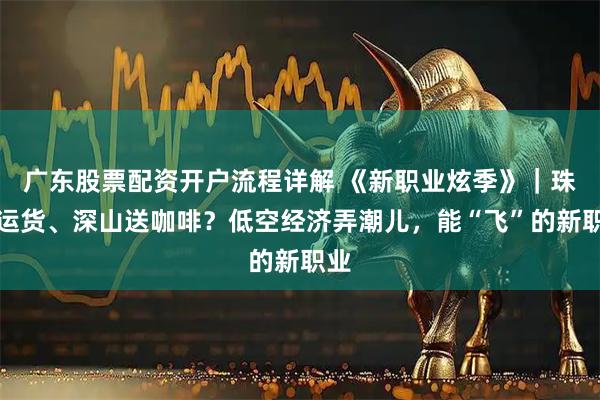 广东股票配资开户流程详解 《新职业炫季》|珠峰运货、深山送咖啡?低空经济弄潮儿,能“飞”的新职业