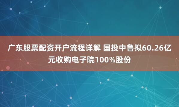广东股票配资开户流程详解 国投中鲁拟60.26亿元收购电子院100%股份