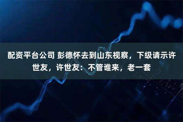 配资平台公司 彭德怀去到山东视察，下级请示许世友，许世友：不管谁来，老一套