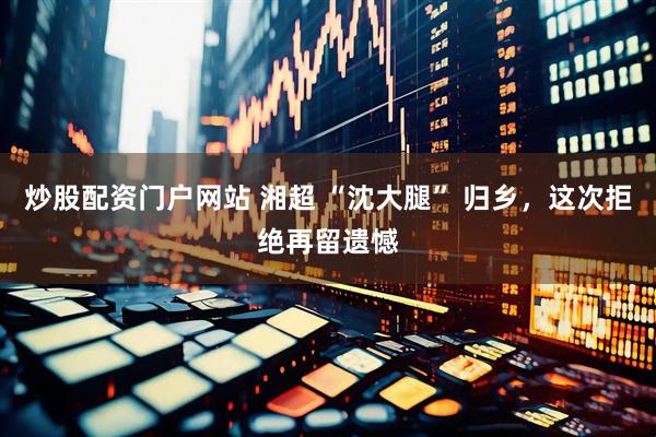 炒股配资门户网站 湘超 “沈大腿” 归乡，这次拒绝再留遗憾