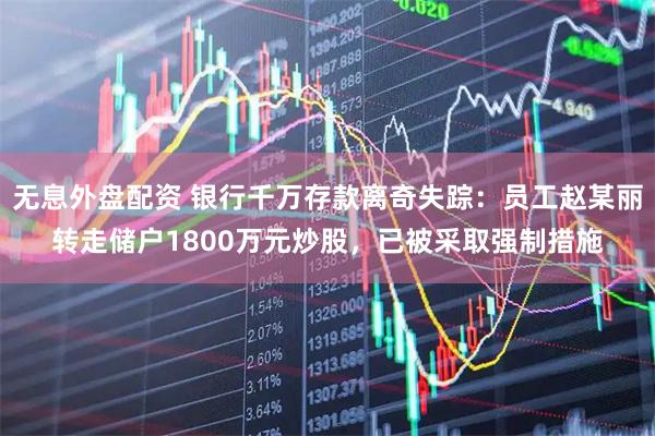 无息外盘配资 银行千万存款离奇失踪：员工赵某丽转走储户1800万元炒股，已被采取强制措施