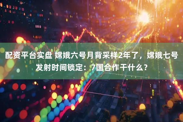 配资平台实盘 嫦娥六号月背采样2年了，嫦娥七号发射时间锁定：7国合作干什么？