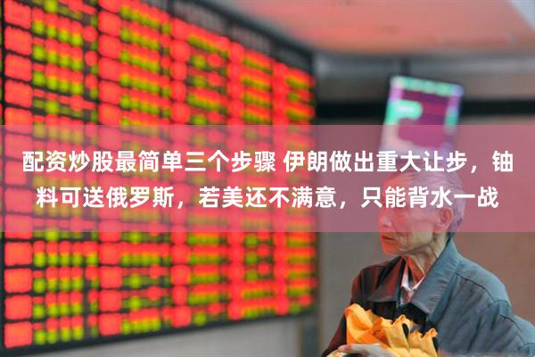 配资炒股最简单三个步骤 伊朗做出重大让步，铀料可送俄罗斯，若美还不满意，只能背水一战