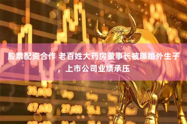 股票配资合作 老百姓大药房董事长被曝婚外生子，上市公司业绩承压