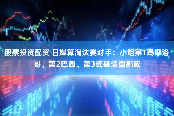 股票投资配资 日媒算淘汰赛对手：小组第1踢摩洛哥、第2巴西、第3或碰法国挪威