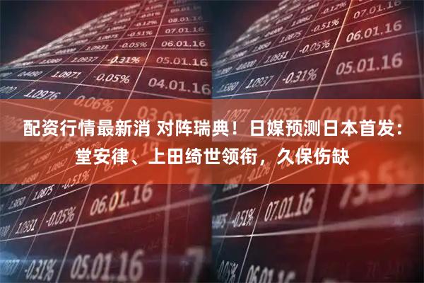 配资行情最新消 对阵瑞典！日媒预测日本首发：堂安律、上田绮世领衔，久保伤缺