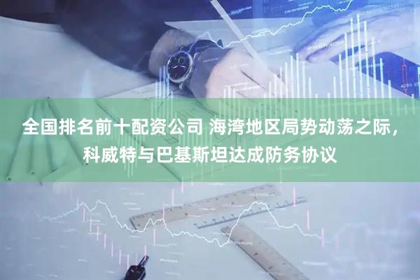 全国排名前十配资公司 海湾地区局势动荡之际，科威特与巴基斯坦达成防务协议